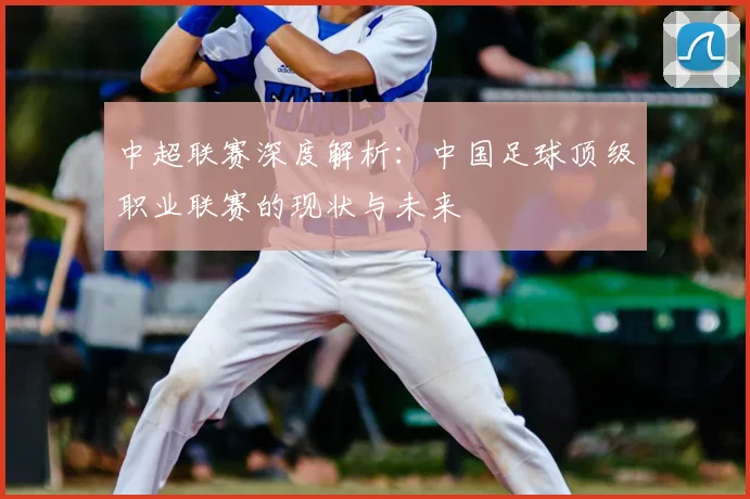 中超联赛深度解析:中国足球顶级职业联赛的现状与未来