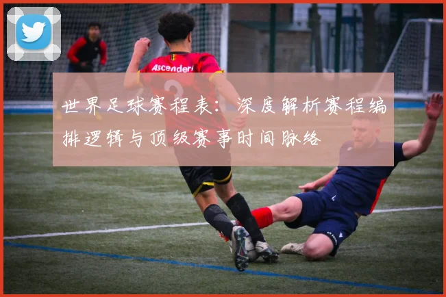 世界足球赛程表:深度解析赛程编排逻辑与顶级赛事时间脉络