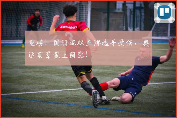 重磅!国羽混双王牌选手受伤,奥运前景蒙上阴影!