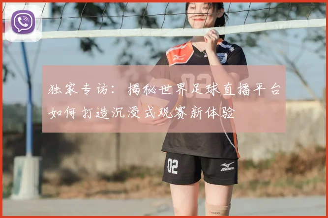 独家专访：揭秘世界足球直播平台如何打造沉浸式观赛新体验