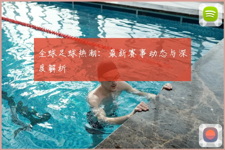 全球足球热潮：最新赛事动态与深度解析