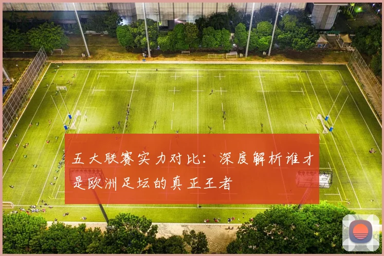 五大联赛实力对比:深度解析谁才是欧洲足坛的真正王者