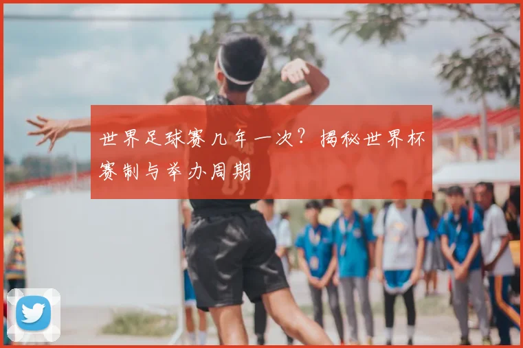 世界足球赛几年一次？揭秘世界杯赛制与举办周期