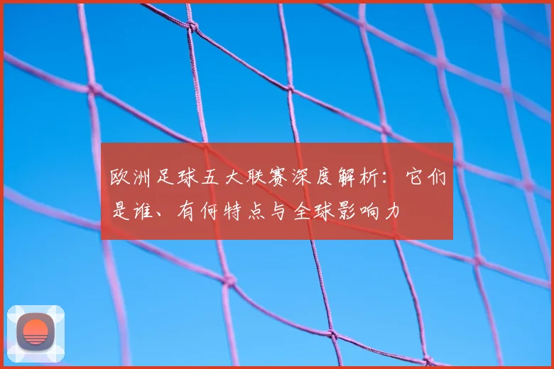 欧洲足球五大联赛深度解析：它们是谁、有何特点与全球影响力