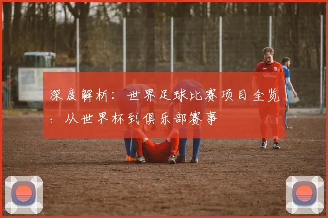 深度解析：世界足球比赛项目全览，从世界杯到俱乐部赛事