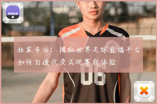 独家专访:揭秘世界足球直播平台如何打造沉浸式观赛新体验